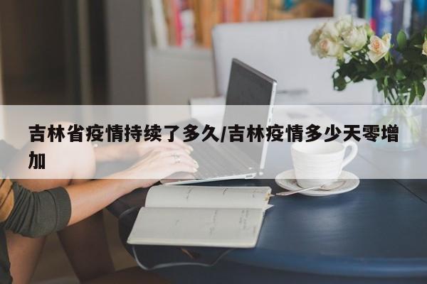 吉林省疫情持续了多久/吉林疫情多少天零增加