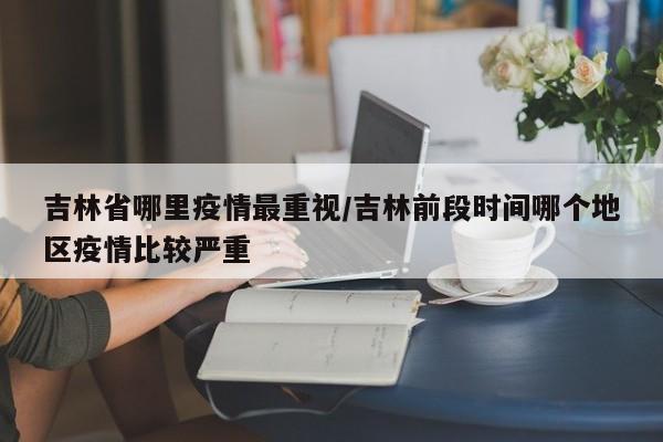吉林省哪里疫情最重视/吉林前段时间哪个地区疫情比较严重