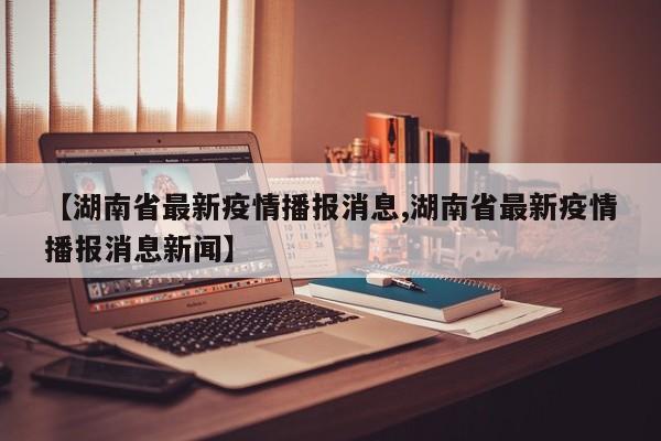 【湖南省最新疫情播报消息,湖南省最新疫情播报消息新闻】