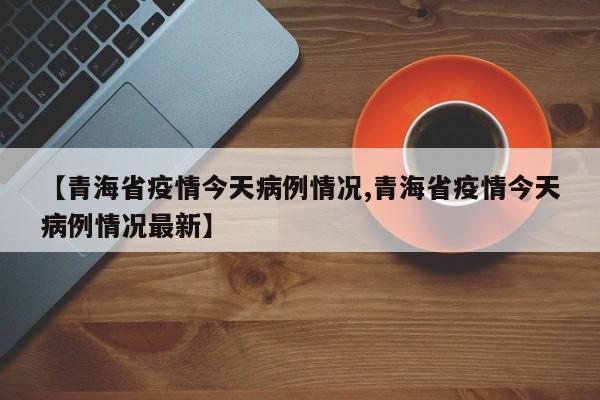 【青海省疫情今天病例情况,青海省疫情今天病例情况最新】