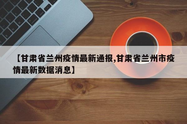 【甘肃省兰州疫情最新通报,甘肃省兰州市疫情最新数据消息】