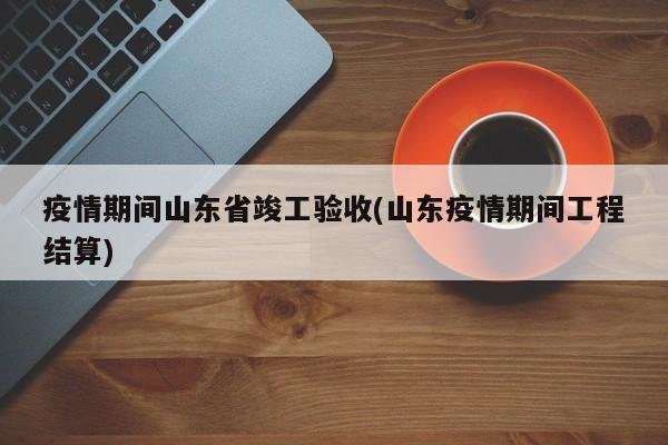 疫情期间山东省竣工验收(山东疫情期间工程结算)