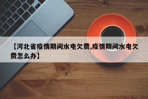 【河北省疫情期间水电欠费,疫情期间水电欠费怎么办】