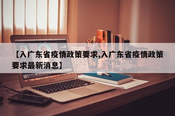 【入广东省疫情政策要求,入广东省疫情政策要求最新消息】