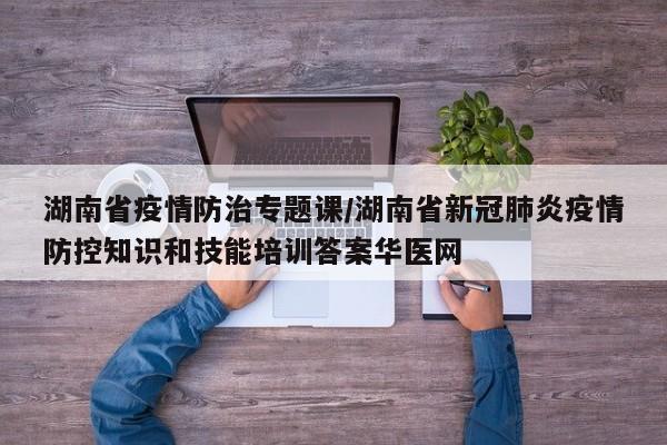 湖南省疫情防治专题课/湖南省新冠肺炎疫情防控知识和技能培训答案华医网