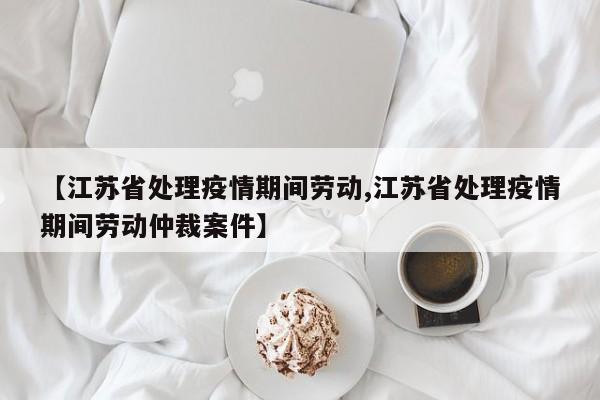 【江苏省处理疫情期间劳动,江苏省处理疫情期间劳动仲裁案件】