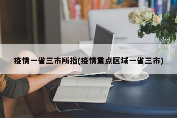 疫情一省三市所指(疫情重点区域一省三市)