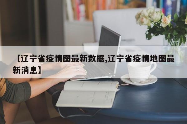 【辽宁省疫情图最新数据,辽宁省疫情地图最新消息】