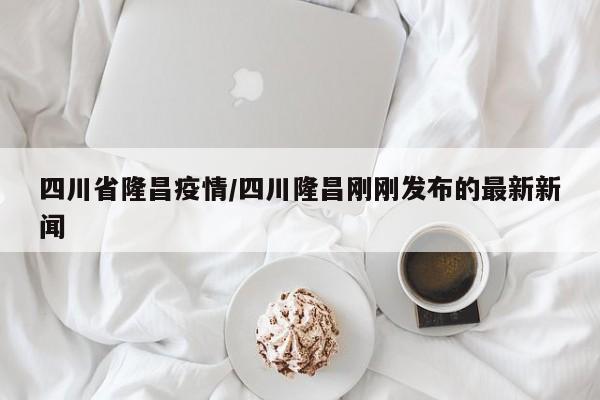 四川省隆昌疫情/四川隆昌刚刚发布的最新新闻