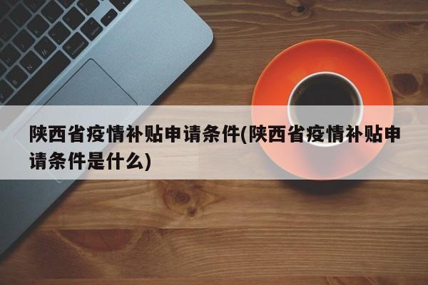 陕西省疫情补贴申请条件(陕西省疫情补贴申请条件是什么)