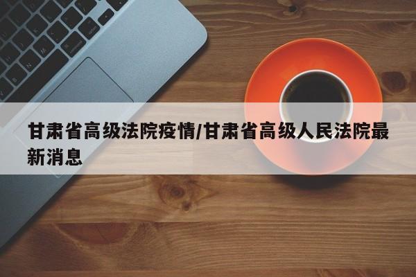 甘肃省高级法院疫情/甘肃省高级人民法院最新消息