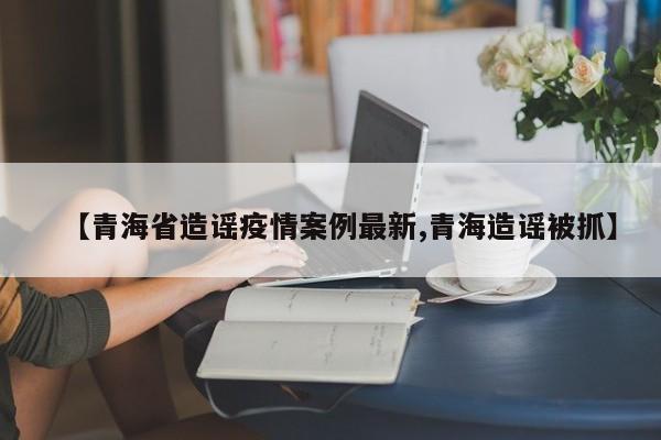 【青海省造谣疫情案例最新,青海造谣被抓】