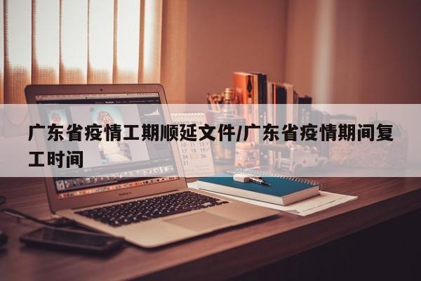 广东省疫情工期顺延文件/广东省疫情期间复工时间