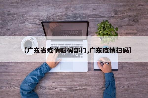 【广东省疫情赋码部门,广东疫情扫码】
