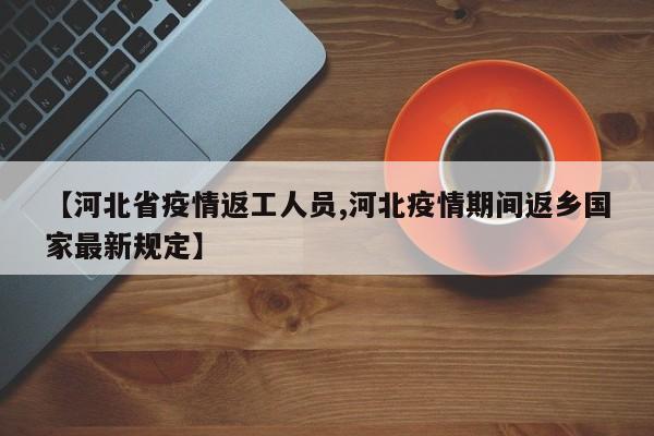【河北省疫情返工人员,河北疫情期间返乡国家最新规定】