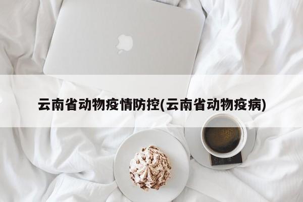 云南省动物疫情防控(云南省动物疫病)