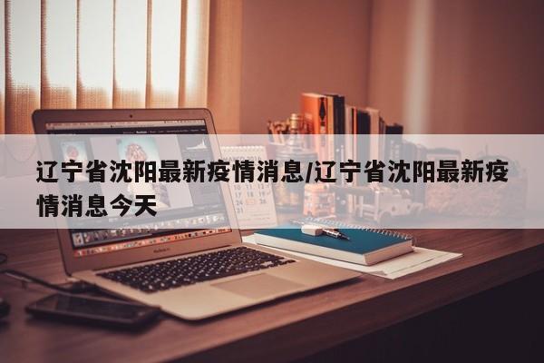 辽宁省沈阳最新疫情消息/辽宁省沈阳最新疫情消息今天