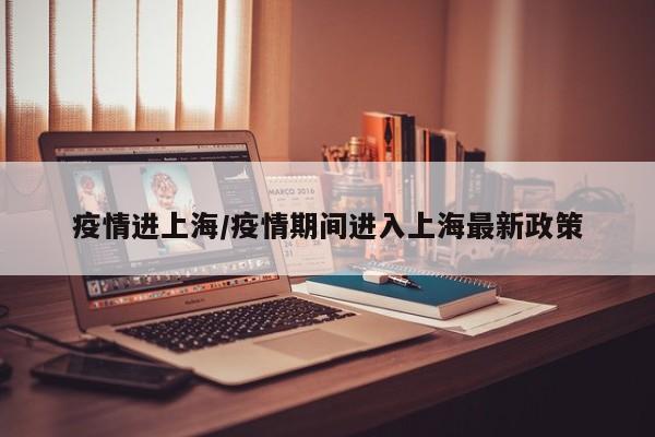 疫情进上海/疫情期间进入上海最新政策