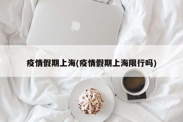 疫情假期上海(疫情假期上海限行吗)