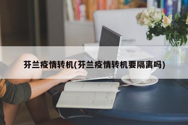 芬兰疫情转机(芬兰疫情转机要隔离吗)