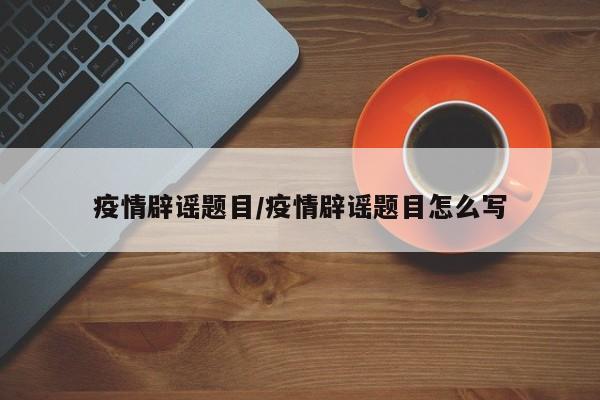 疫情辟谣题目/疫情辟谣题目怎么写